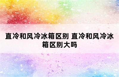 直冷和风冷冰箱区别 直冷和风冷冰箱区别大吗